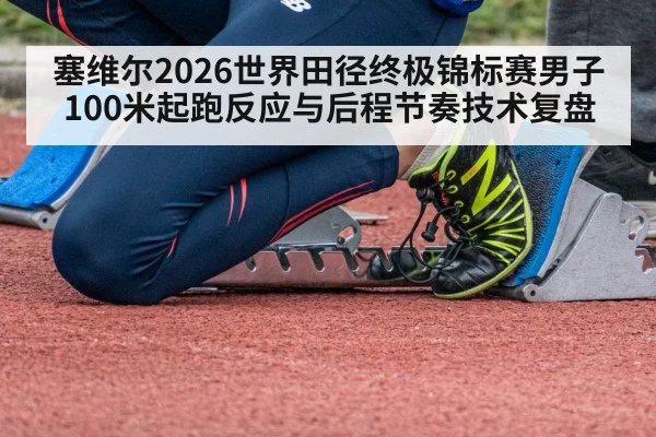 塞维尔2026世界田径终极锦标赛男子100米起跑反应与后程节奏技术复盘